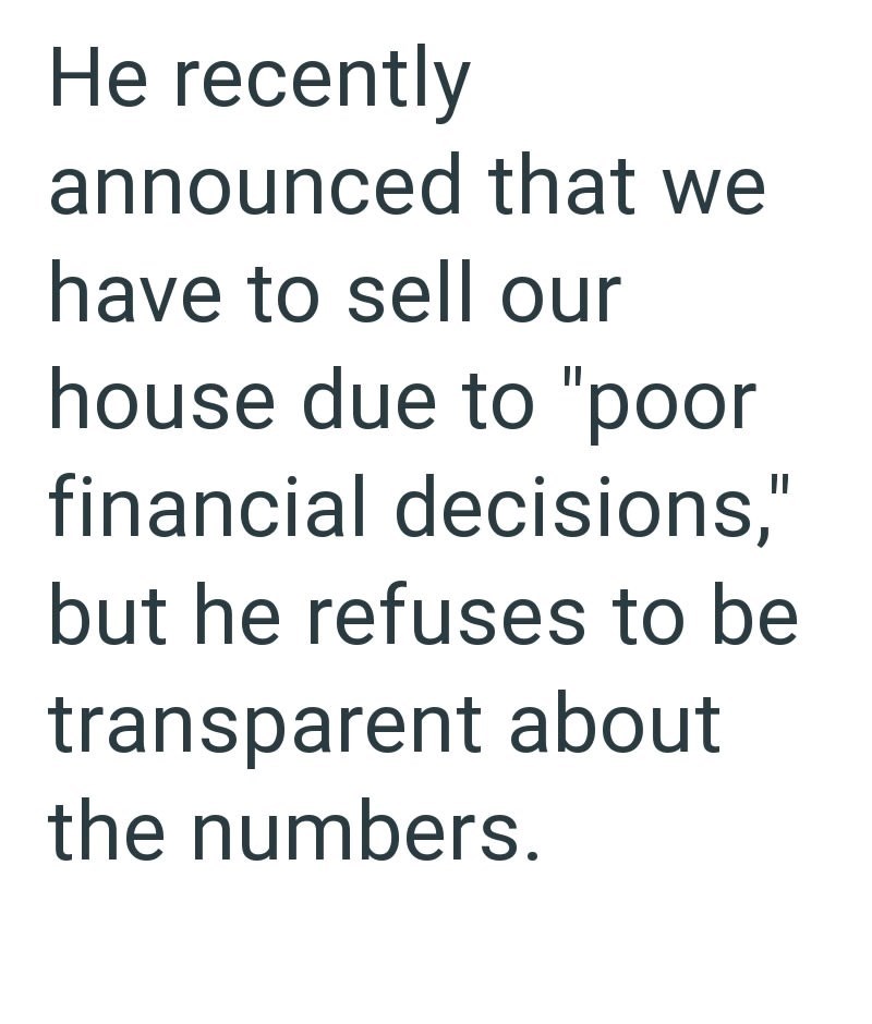 He recently announced that we have to sell our house due to "poor financial decisions," but he refuses to be transparent about the numbers.