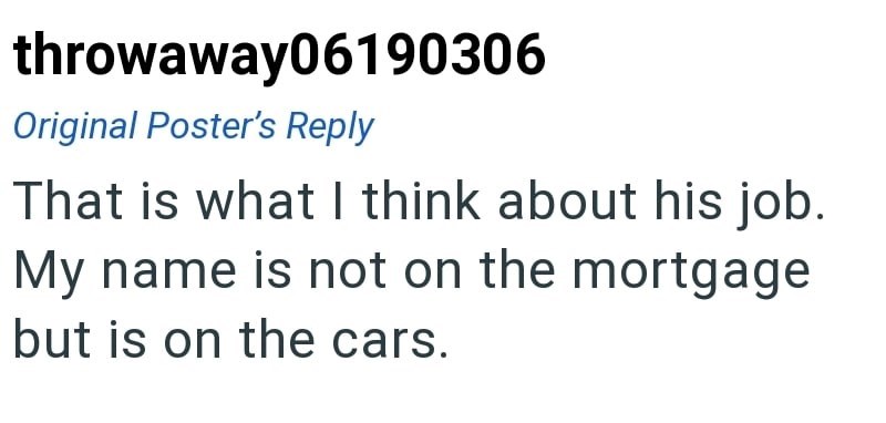 throwaway06190306 Original Poster's Reply That is what I think about his job. My name is not on the mortgage but is on the cars.