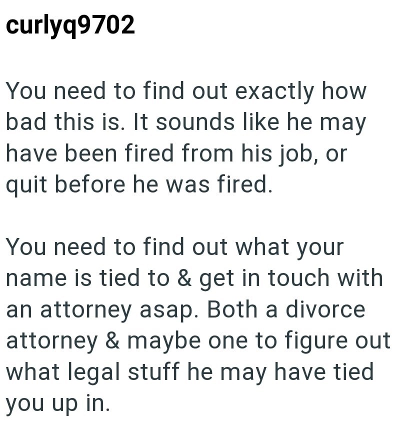 curlyq9702 You need to find out exactly how bad this is. It sounds like he may have been fired from his job, or quit before he was fired. You need to find out what your name is tied to & get in touch with an attorney asap. Both a divorce attorney & maybe one to figure out what legal stuff he may have tied you up in.