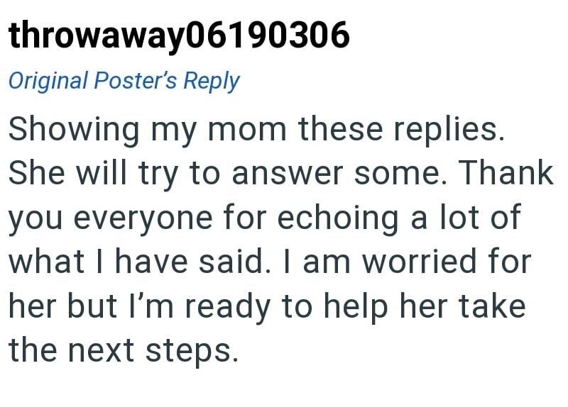 throwaway06190306 Original Poster's Reply Showing my mom these replies. She will try to answer some. Thank you everyone for echoing a lot of what I have said. I am worried for her but I'm ready to help her take the next steps.