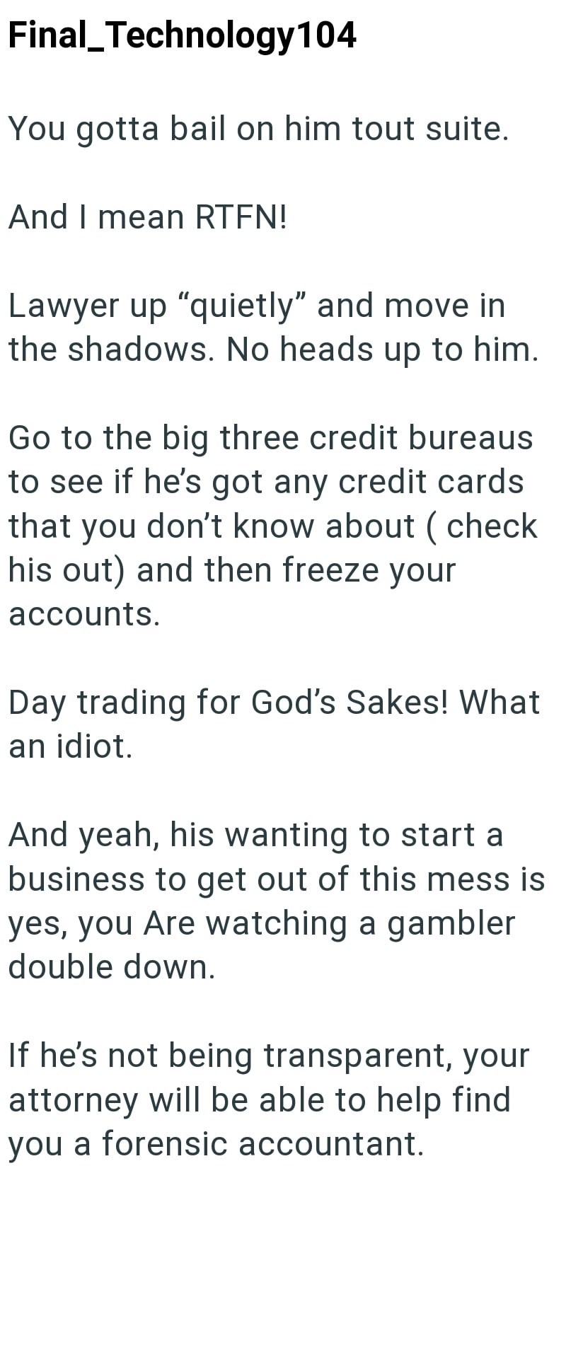 Final_Technology 104 You gotta bail on him tout suite. And I mean RTFN! Lawyer up "quietly" and move in the shadows. No heads up to him. Go to the big three credit bureaus to see if he's got any credit cards that you don't know about (check his out) and then freeze your accounts. Day trading for God's Sakes! What an idiot. And yeah, his wanting to start a business to get out of this mess is yes, you Are watching a gambler double down. If he's not being transparent, your attorney will be able to