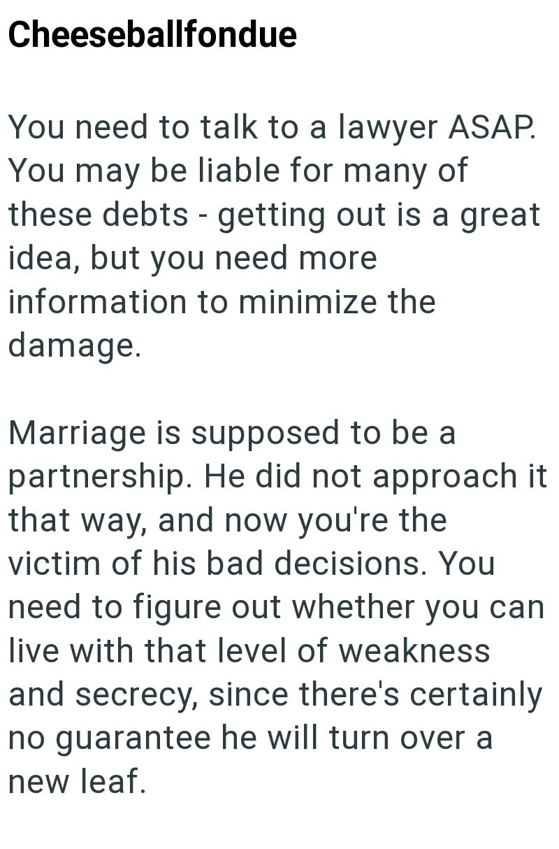Cheeseballfondue You need to talk to a lawyer ASAP. You may be liable for many of - these debts getting out is a great idea, but you need more information to minimize the damage. Marriage is supposed to be a partnership. He did not approach it that way, and now you're the victim of his bad decisions. You need to figure out whether you can live with that level of weakness and secrecy, since there's certainly no guarantee he will turn over a new leaf.