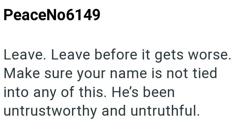 PeaceNo6149 Leave. Leave before it gets worse. Make sure your name is not tied into any of this. He's been untrustworthy and untruthful.