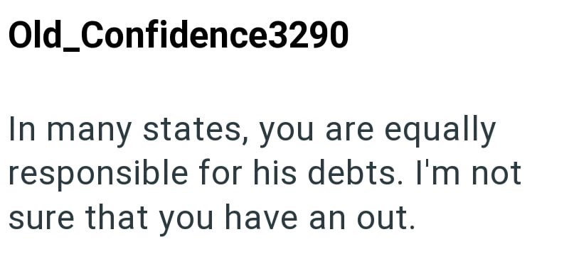 Old_Confidence3290 In many states, you are equally responsible for his debts. I'm not sure that you have an out.