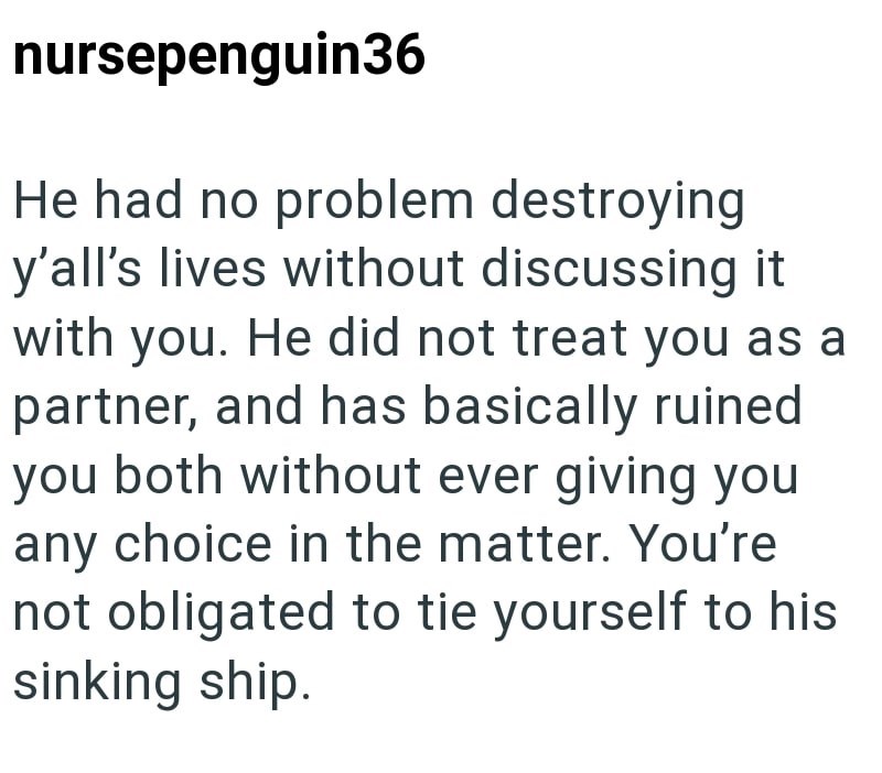 nursepenguin36 He had no problem destroying y'all's lives without discussing it with you. He did not treat you as a partner, and has basically ruined you both without ever giving you any choice in the matter. You're not obligated to tie yourself to his sinking ship.