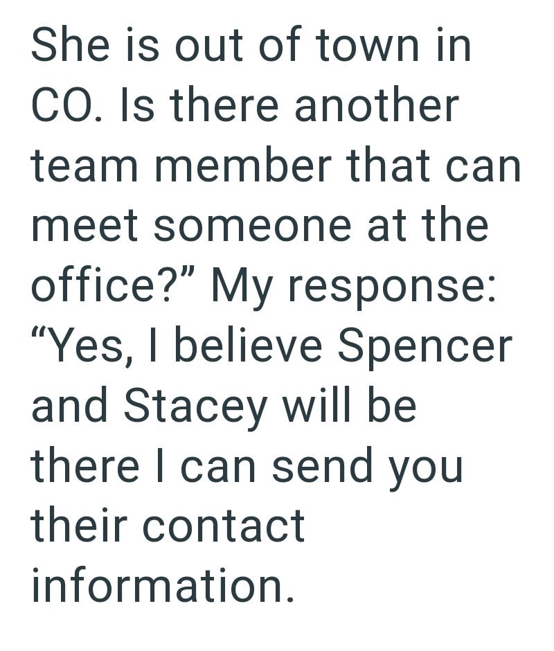 She is out of town in CO. Is there another team member that can meet someone at the office?" My response: "Yes, I believe Spencer and Stacey will be there I can send you their contact information.