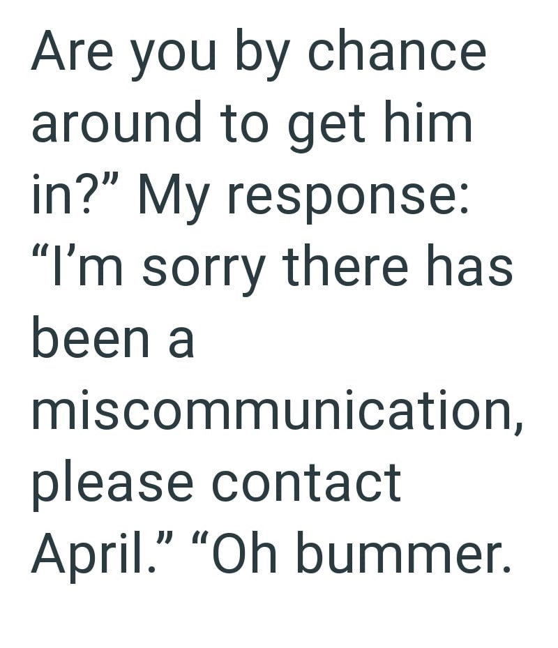 Are you by chance around to get him in?" My response: "I'm sorry there has been a miscommunication, please contact April." "Oh bummer.