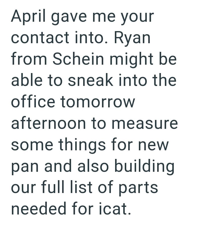 April gave me your contact into. Ryan from Schein might be able to sneak into the office tomorrow afternoon to measure some things for new pan and also building our full list of parts needed for icat.