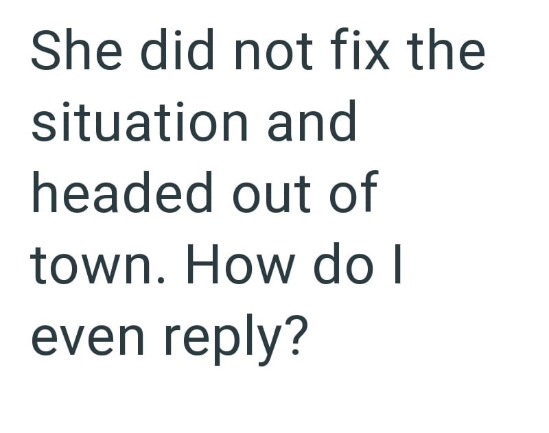 She did not fix the situation and headed out of town. How do I even reply?