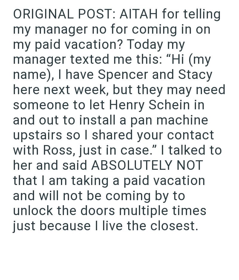 ORIGINAL POST: AITAH for telling my manager no for coming in on my paid vacation? Today my manager texted me this: "Hi (my name), I have Spencer and Stacy here next week, but they may need someone to let Henry Schein in and out to install a pan machine upstairs so I shared your contact with Ross, just in case." I talked to her and said ABSOLUTELY NOT that I am taking a paid vacation and will not be coming by to unlock the doors multiple times just because I live the closest.