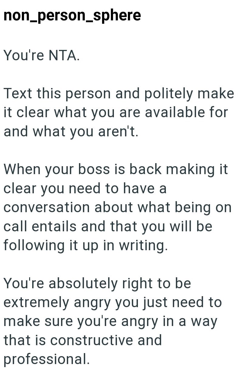 non_person_sphere You're NTA. Text this person and politely make it clear what you are available for and what you aren't. When your boss is back making it clear you need to have a conversation about what being on call entails and that you will be following it up in writing. You're absolutely right to be extremely angry you just need to make sure you're angry in a way that is constructive and professional.