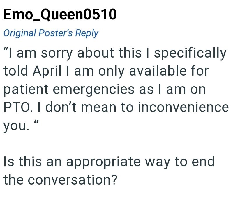 Emo_Queen0510 Original Poster's Reply "I am sorry about this I specifically told April I am only available for patient emergencies as I am on PTO. I don't mean to inconvenience you." Is this an appropriate way to end the conversation?