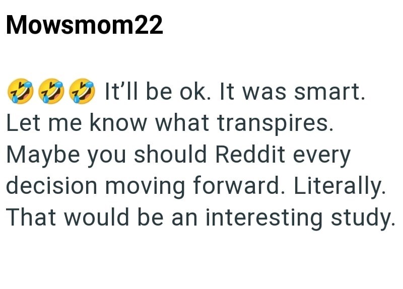 Mowsmom22 It'll be ok. It was smart. Let me know what transpires. Maybe you should Reddit every decision moving forward. Literally. That would be an interesting study.