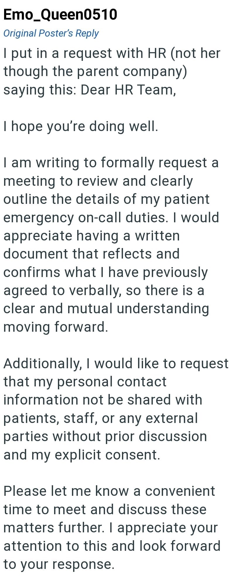 Emo Queen0510 Original Poster's Reply I put in a request with HR (not her though the parent company) saying this: Dear HR Team, I hope you're doing well. I am writing to formally request a meeting to review and clearly outline the details of my patient emergency on-call duties. I would appreciate having a written document that reflects and confirms what I have previously agreed to verbally, so there is a clear and mutual understanding moving forward. Additionally, I would like to request that my