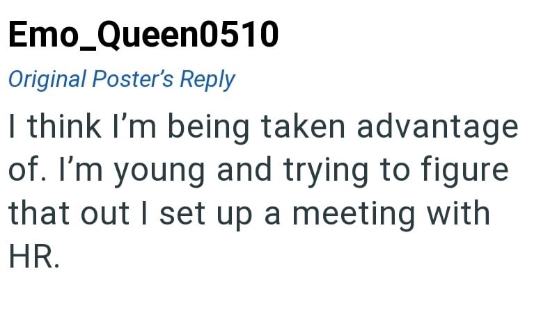 Emo Queen0510 Original Poster's Reply I think I'm being taken advantage of. I'm young and trying to figure that out I set up a meeting with HR.