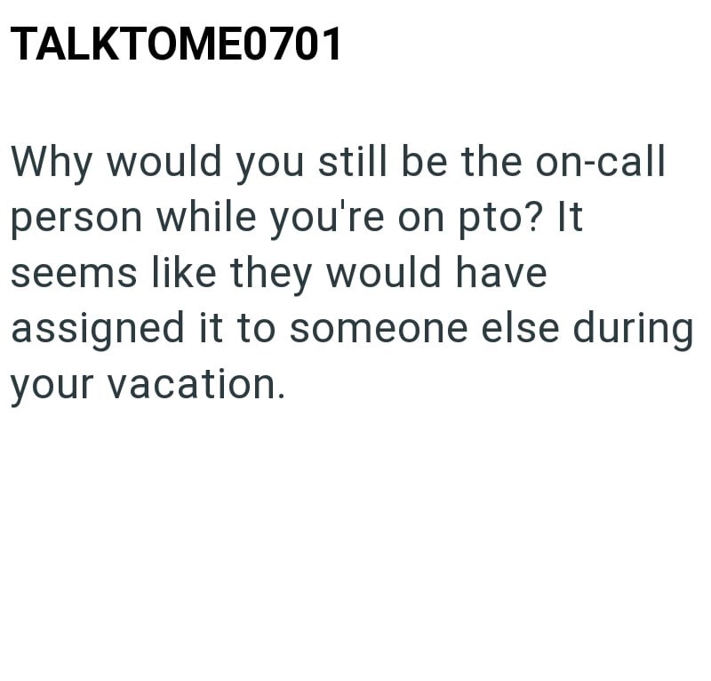 TALKTOME0701 Why would you still be the on-call person while you're on pto? It seems like they would have. assigned it to someone else during your vacation.