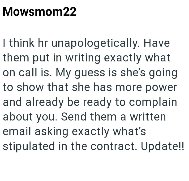 Mowsmom22 I think hr unapologetically. Have them put in writing exactly what on call is. My guess is she's going to show that she has more power and already be ready to complain about you. Send them a written email asking exactly what's stipulated in the contract. Update!!