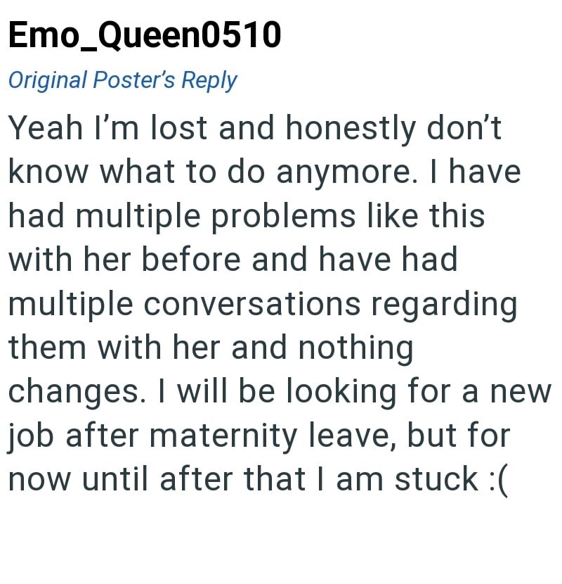 Emo Queen0510 Original Poster's Reply Yeah I'm lost and honestly don't know what to do anymore. I have had multiple problems like this with her before and have had multiple conversations regarding them with her and nothing changes. I will be looking for a new job after maternity leave, but for now until after that I am stuck :(