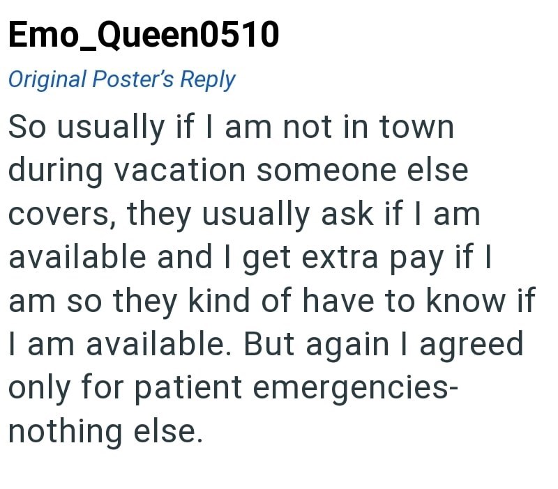 Emo Queen0510 Original Poster's Reply So usually if I am not in town during vacation someone else covers, they usually ask if I am available and I get extra pay if I am so they kind of have to know if I am available. But again I agreed only for patient emergencies- nothing else.