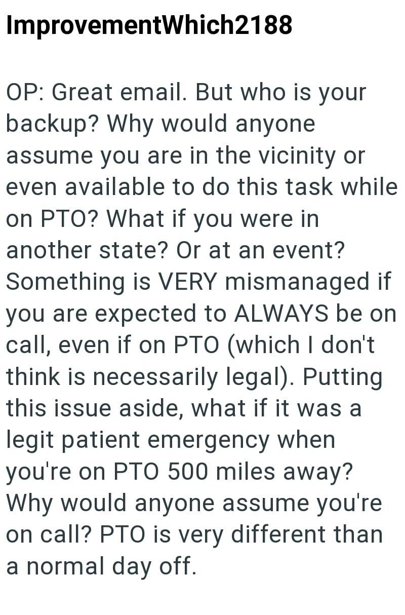 ImprovementWhich2188 OP: Great email. But who is your backup? Why would anyone assume you are in the vicinity or even available to do this task while on PTO? What if you were in another state? Or at an event? Something is VERY mismanaged if you are expected to ALWAYS be on call, even if on PTO (which I don't think is necessarily legal). Putting this issue aside, what if it was a legit patient emergency when you're on PTO 500 miles away? Why would anyone assume you're on call? PTO is very differe