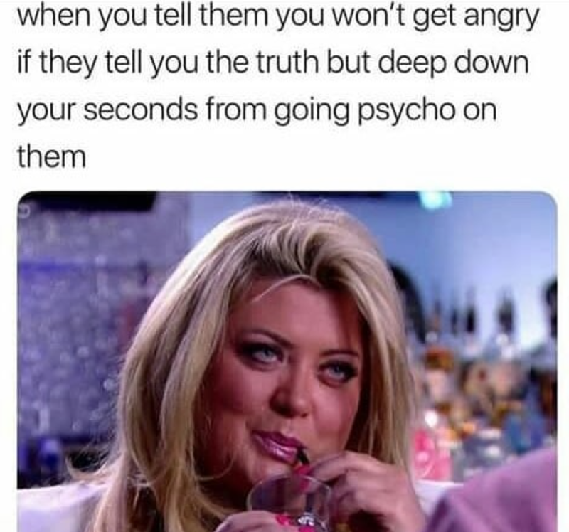 when you tell them you won't get angry if they tell you the truth but deep down your seconds from going psycho on them