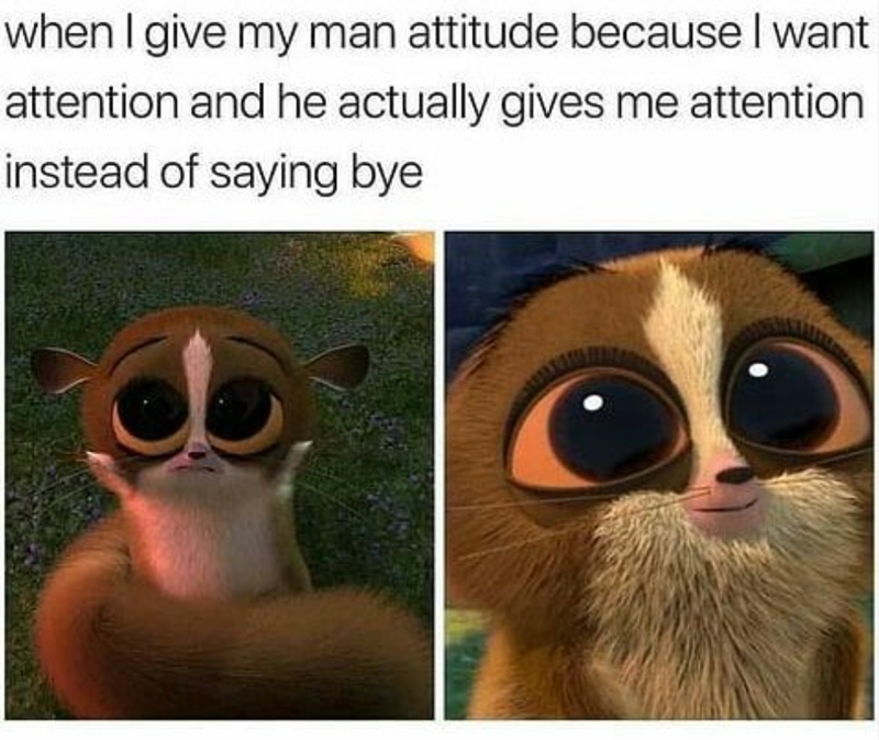when I give my man attitude because I want attention and he actually gives me attention instead of saying bye