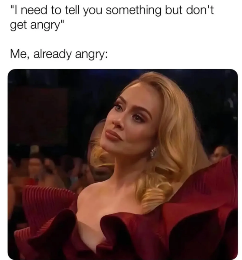 "I need to tell you something but don't get angry" Me, already angry: