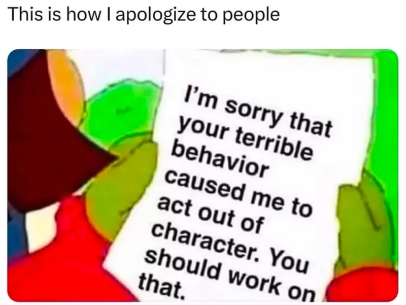 This is how I apologize to people I'm sorry that your terrible behavior caused me to act out of character. You should work on that.