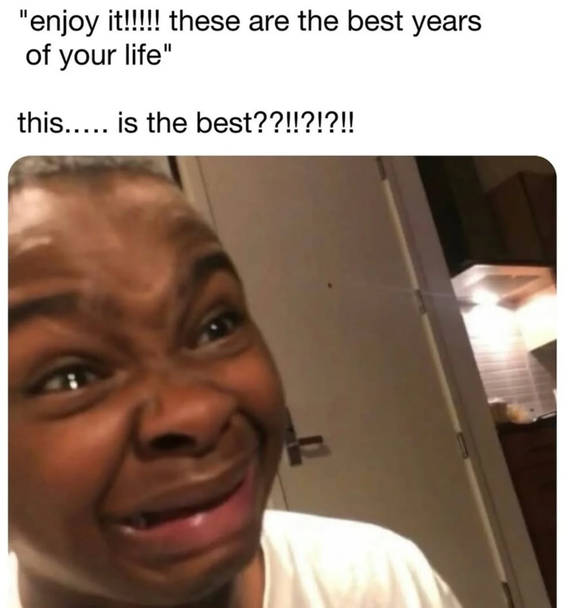 "enjoy it!!!!!! these are the best years of your life" this..... is the best??!!?!?!!