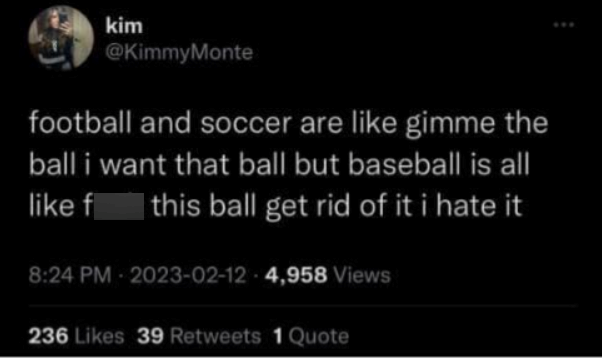 kim @KimmyMonte football and soccer are like gimme the ball i want that ball but baseball is all like f this ball get rid of it i hate it 8:24 PM -2023-02-12 -4,958 Views 236 Likes 39 Retweets 1 Quote