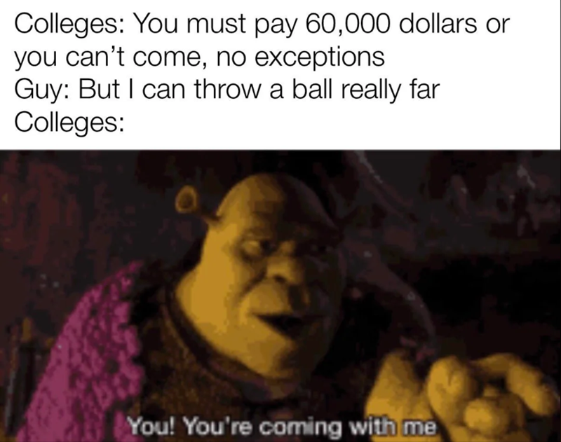 Colleges: You must pay 60,000 dollars or you can't come, no exceptions Guy: But I can throw a ball really far Colleges: You! You're coming with me