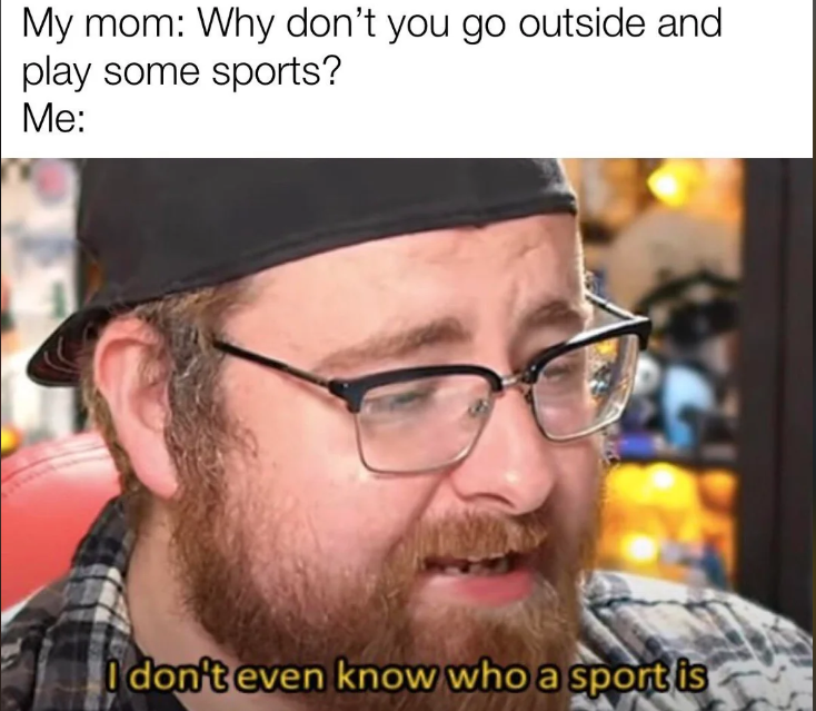 My mom: Why don't you go outside and play some sports? Me: I don't even know who a sport is