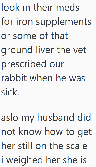 look in their meds for iron supplements or some of that ground liver the vet prescribed our rabbit when he was sick. aslo my husband did not know how to get her still on the scale i weighed her she is