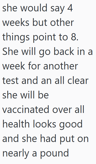 she would say 4 weeks but other things point to 8. She will go back in a week for another test and an all clear she will be vaccinated over all health looks good and she had put on nearly a pound