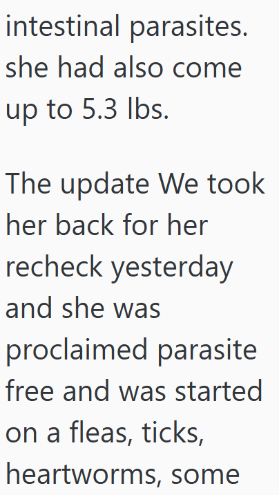 intestinal parasites. she had also come up to 5.3 lbs. The update We took her back for her recheck yesterday and she was proclaimed parasite free and was started on a fleas, ticks, heartworms, some