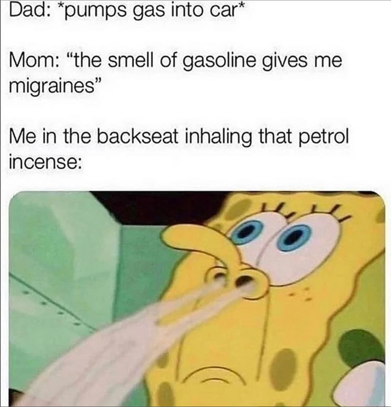Dad: *pumps gas into car* Mom: "the smell of gasoline gives me migraines" Me in the backseat inhaling that petrol incense: