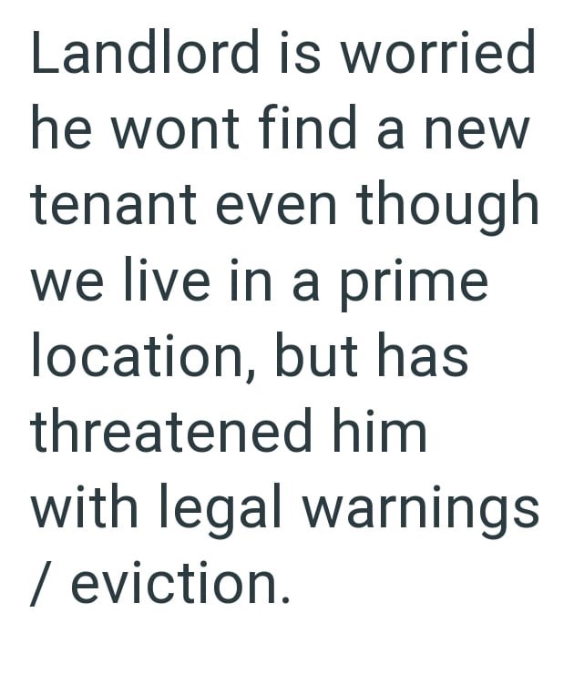 Landlord is worried he wont find a new tenant even though we live in a prime location, but has threatened him with legal warnings / eviction.