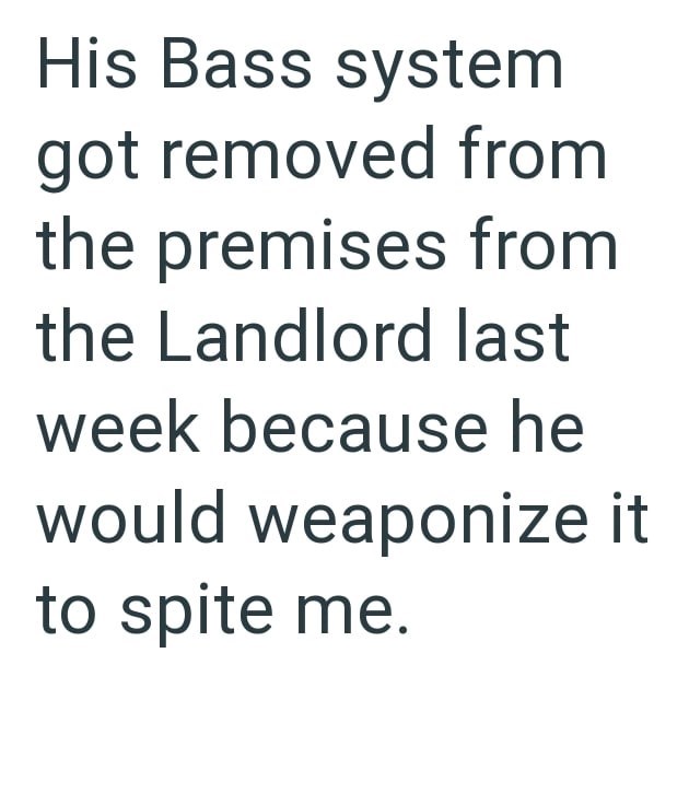 His Bass system got removed from the premises from the Landlord last week because he would weaponize it to spite me.