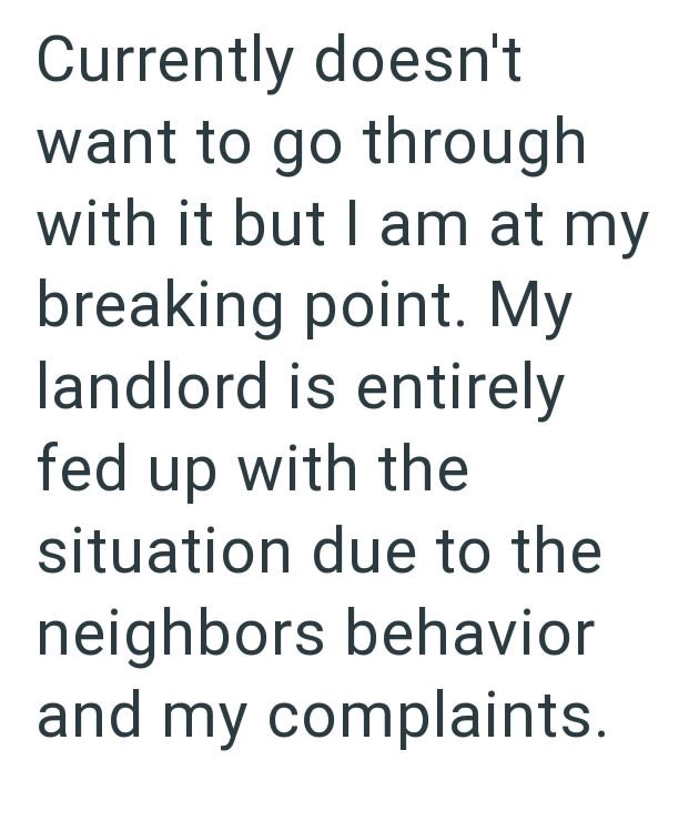 Currently doesn't want to go through with it but I am at my breaking point. My landlord is entirely fed up with the situation due to the neighbors behavior and my complaints.
