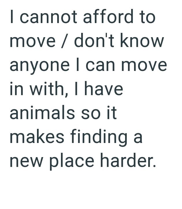 I cannot afford to move / don't know anyone I can move in with, I have animals so it makes finding a new place harder.