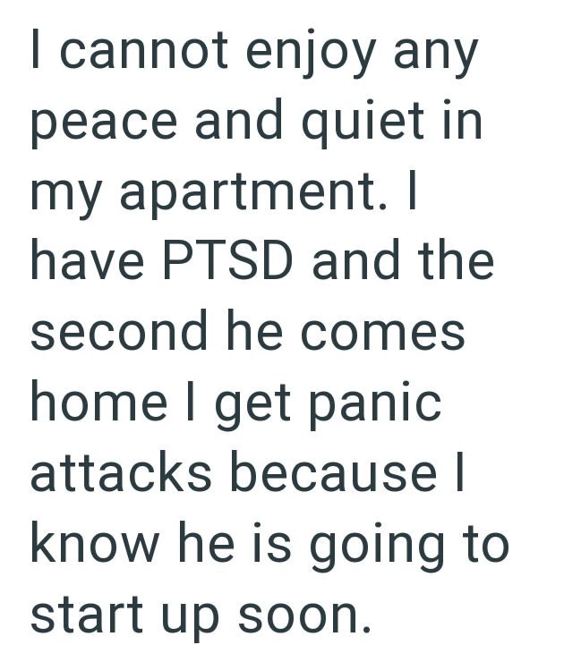 I cannot enjoy any peace and quiet in my apartment. I have PTSD and the second he comes home I get panic attacks because I know he is going to start up soon.