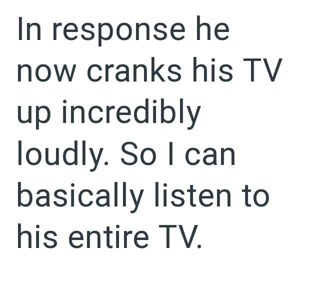 In response he now cranks his TV up incredibly loudly. So I can basically listen to his entire TV.
