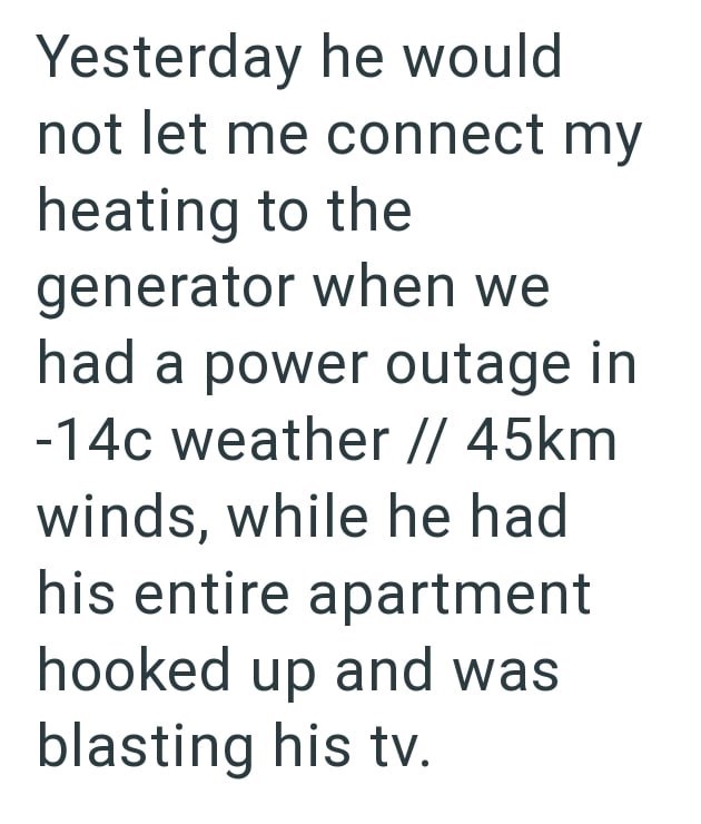 Yesterday he would not let me connect my heating to the generator when we had a power outage in -14c weather // 45km winds, while he had his entire apartment hooked up and was blasting his tv.