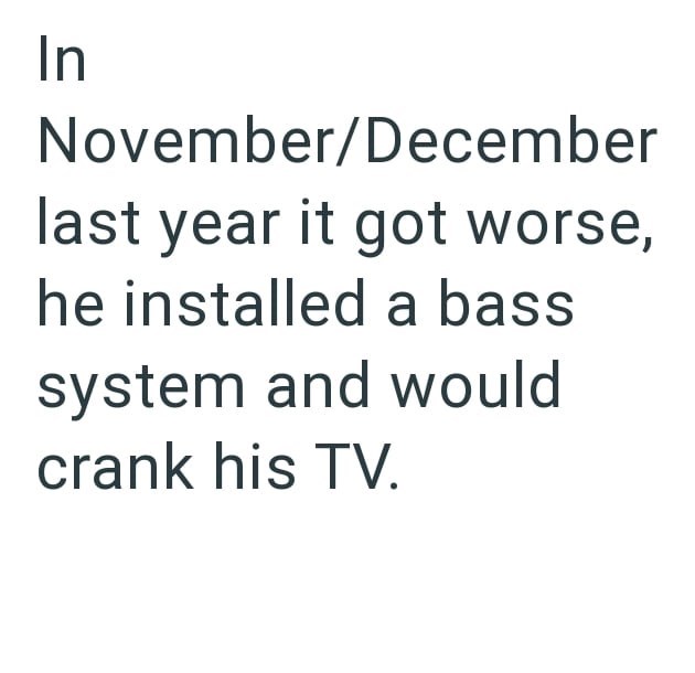 In November/December last year it got worse, he installed a bass system and would crank his TV.