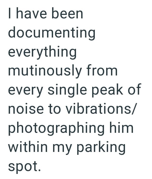 I have been documenting everything mutinously from every single peak of noise to vibrations/ photographing him within my parking spot.
