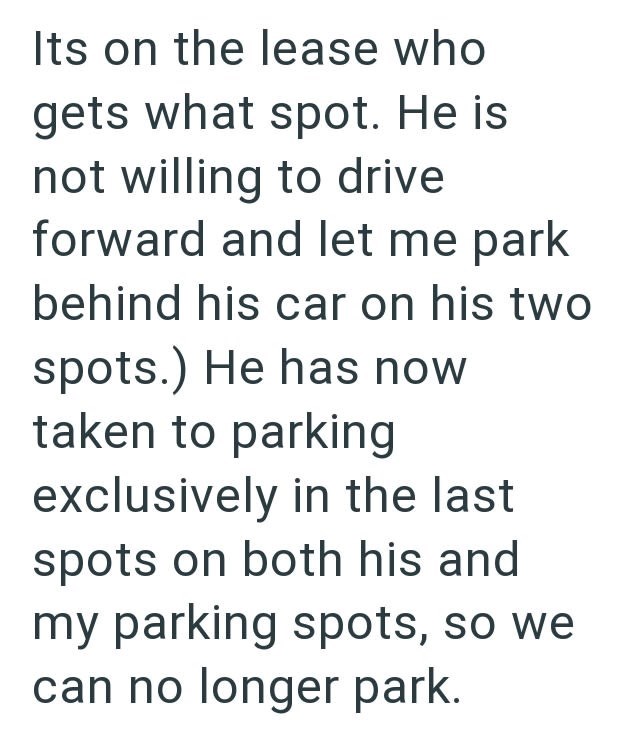 Its on the lease who gets what spot. He is not willing to drive forward and let me park behind his car on his two spots.) He has now taken to parking exclusively in the last spots on both his and my parking spots, so we can no longer park.