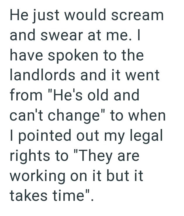 He just would scream and swear at me. I have spoken to the landlords and it went from "He's old and can't change" to when I pointed out my legal rights to "They are working on it but it takes time".