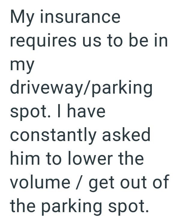 My insurance requires us to be in my driveway/parking spot. I have constantly asked him to lower the volume / get out of the parking spot.