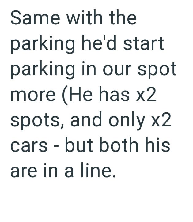 Same with the parking he'd start parking in our spot more (He has x2 spots, and only x2 cars but both his - are in a line.