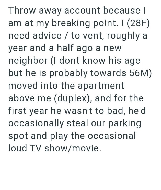 Throw away account because I am at my breaking point. I (28F) need advice to vent, roughly a year and a half ago a new neighbor (I dont know his age but he is probably towards 56M) moved into the apartment above me (duplex), and for the first year he wasn't to bad, he'd occasionally steal our parking spot and play the occasional loud TV show/movie.